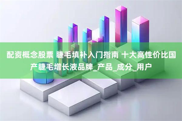 配资概念股票 睫毛填补入门指南 十大高性价比国产睫毛增长液品牌_产品_成分_用户