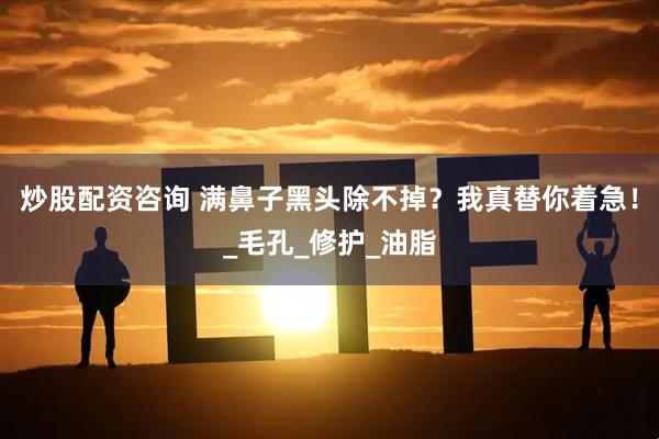炒股配资咨询 满鼻子黑头除不掉？我真替你着急！_毛孔_修护_油脂