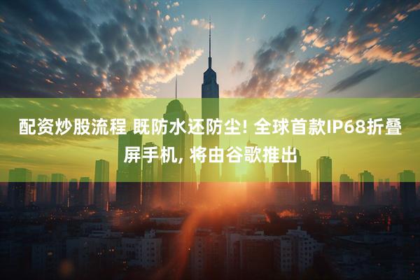 配资炒股流程 既防水还防尘! 全球首款IP68折叠屏手机, 将由谷歌推出