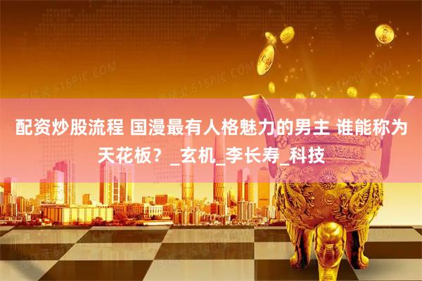 配资炒股流程 国漫最有人格魅力的男主 谁能称为天花板？_玄机_李长寿_科技