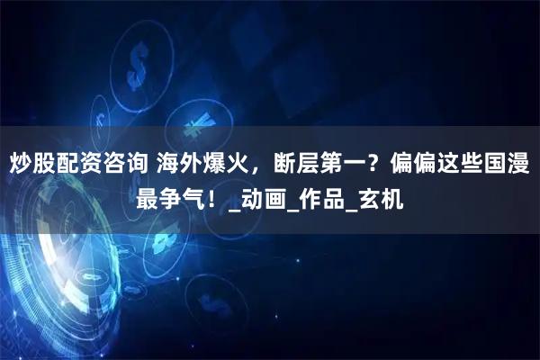 炒股配资咨询 海外爆火，断层第一？偏偏这些国漫最争气！_动画_作品_玄机