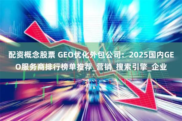 配资概念股票 GEO优化外包公司：2025国内GEO服务商排行榜单推荐_营销_搜索引擎_企业