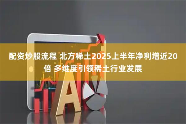 配资炒股流程 北方稀土2025上半年净利增近20倍 多维度引领稀土行业发展