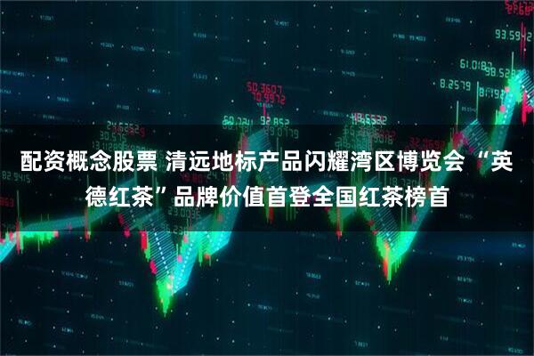 配资概念股票 清远地标产品闪耀湾区博览会 “英德红茶”品牌价值首登全国红茶榜首