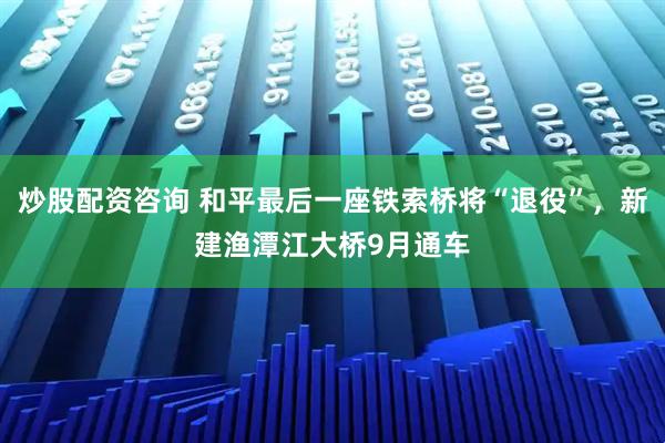 炒股配资咨询 和平最后一座铁索桥将“退役”，新建渔潭江大桥9月通车