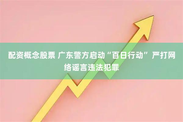 配资概念股票 广东警方启动“百日行动” 严打网络谣言违法犯罪