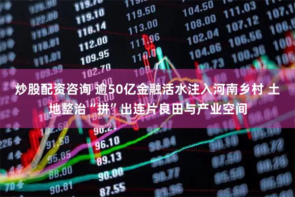 炒股配资咨询 逾50亿金融活水注入河南乡村 土地整治“拼”出连片良田与产业空间