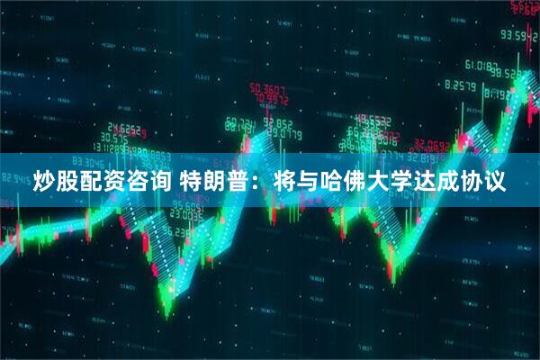 炒股配资咨询 特朗普：将与哈佛大学达成协议