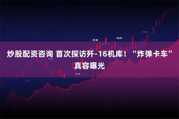 炒股配资咨询 首次探访歼-16机库！“炸弹卡车”真容曝光