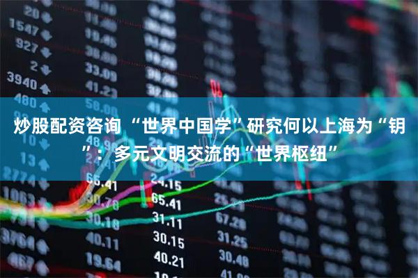 炒股配资咨询 “世界中国学”研究何以上海为“钥”：多元文明交流的“世界枢纽”