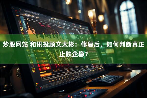 炒股网站 和讯投顾文太彬：修复后，如何判断真正止跌企稳？