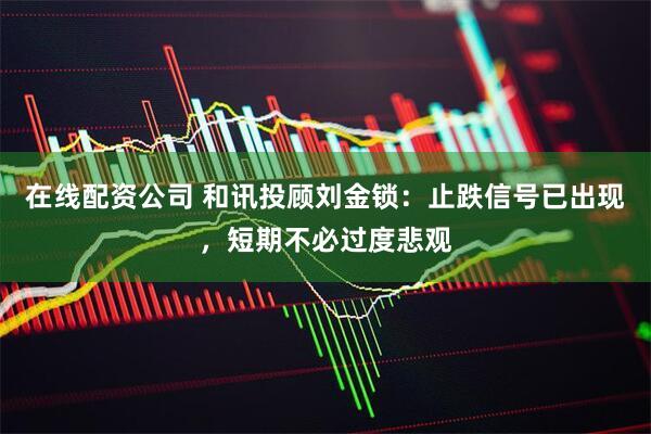 在线配资公司 和讯投顾刘金锁：止跌信号已出现，短期不必过度悲观