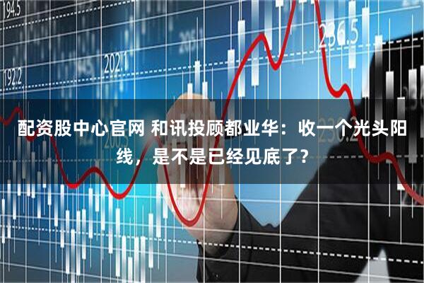 配资股中心官网 和讯投顾都业华：收一个光头阳线，是不是已经见底了？