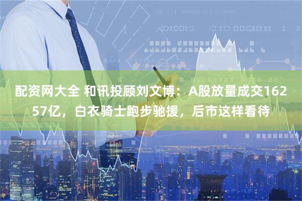 配资网大全 和讯投顾刘文博：A股放量成交16257亿，白衣骑士跑步驰援，后市这样看待