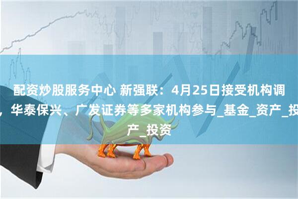 配资炒股服务中心 新强联：4月25日接受机构调研，华泰保兴、广发证券等多家机构参与_基金_资产_投资