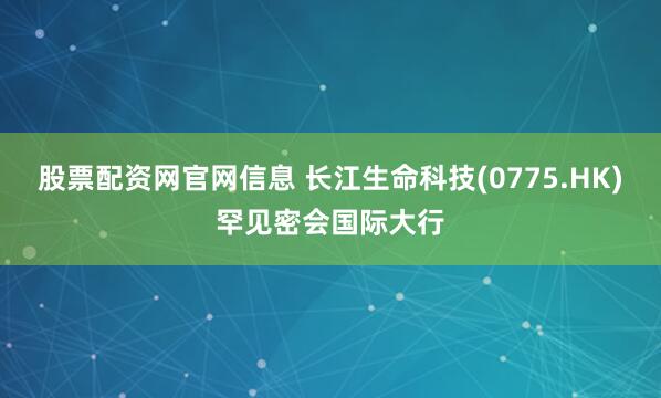 股票配资网官网信息 长江生命科技(0775.HK)罕见密会国际大行