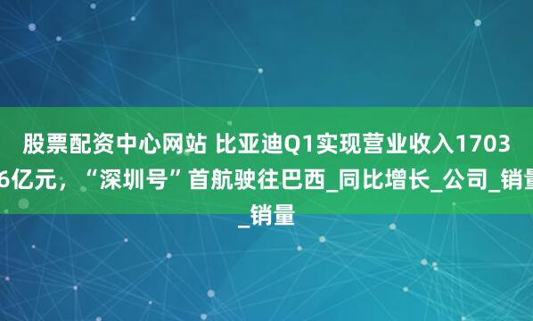 股票配资中心网站 比亚迪Q1实现营业收入1703.6亿元，“深圳号”首航驶往巴西_同比增长_公司_销量