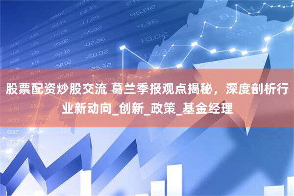 股票配资炒股交流 葛兰季报观点揭秘，深度剖析行业新动向_创新_政策_基金经理