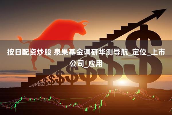 按日配资炒股 泉果基金调研华测导航_定位_上市公司_应用