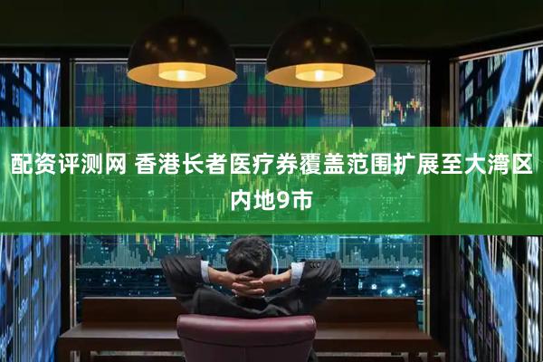 配资评测网 香港长者医疗券覆盖范围扩展至大湾区内地9市