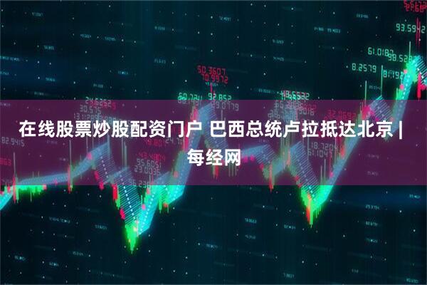 在线股票炒股配资门户 巴西总统卢拉抵达北京 | 每经网