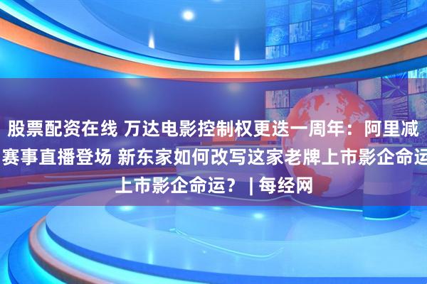 股票配资在线 万达电影控制权更迭一周年：阿里减仓，游戏和赛事直播登场 新东家如何改写这家老牌上市影企命运？ | 每经网
