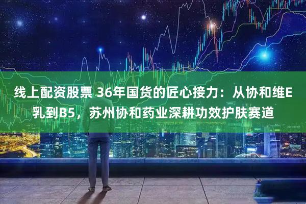 线上配资股票 36年国货的匠心接力：从协和维E乳到B5，苏州协和药业深耕功效护肤赛道