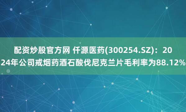 配资炒股官方网 仟源医药(300254.SZ)：2024年公司戒烟药酒石酸伐尼克兰片毛利率为88.12%