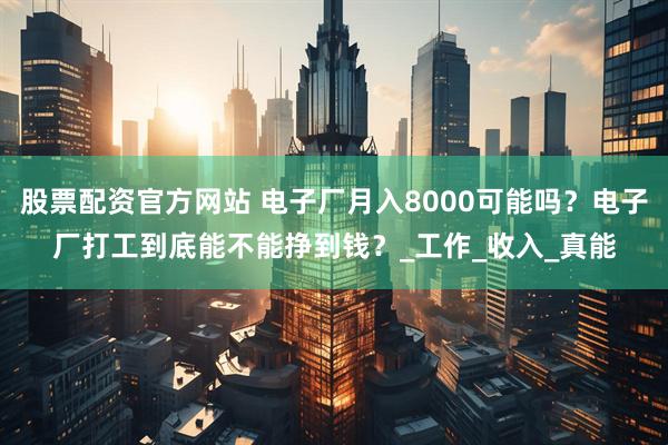 股票配资官方网站 电子厂月入8000可能吗？电子厂打工到底能不能挣到钱？_工作_收入_真能