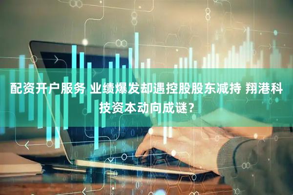 配资开户服务 业绩爆发却遇控股股东减持 翔港科技资本动向成谜？