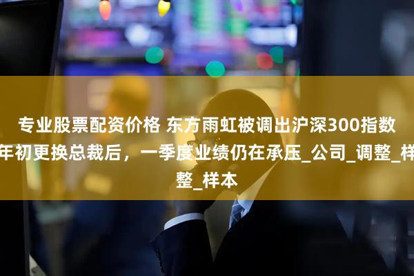 专业股票配资价格 东方雨虹被调出沪深300指数，年初更换总裁后，一季度业绩仍在承压_公司_调整_样本