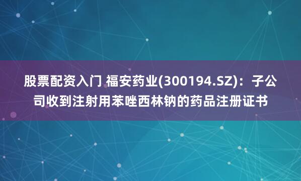 股票配资入门 福安药业(300194.SZ)：子公司收到注射用苯唑西林钠的药品注册证书