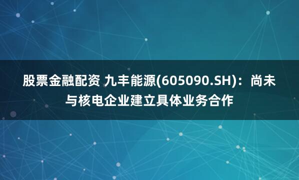股票金融配资 九丰能源(605090.SH)：尚未与核电企业建立具体业务合作