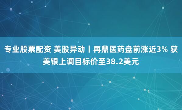 专业股票配资 美股异动丨再鼎医药盘前涨近3% 获美银上调目标价至38.2美元
