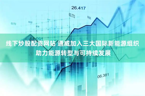 线下炒股配资网站 通威加入三大国际新能源组织 助力能源转型与可持续发展