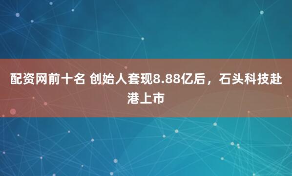 配资网前十名 创始人套现8.88亿后，石头科技赴港上市