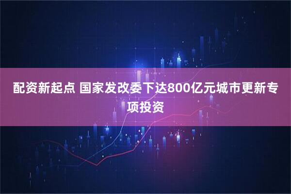 配资新起点 国家发改委下达800亿元城市更新专项投资