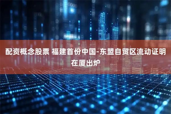 配资概念股票 福建首份中国-东盟自贸区流动证明在厦出炉