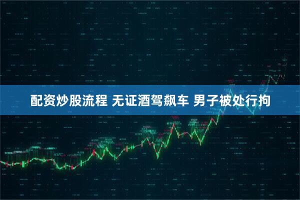 配资炒股流程 无证酒驾飙车 男子被处行拘