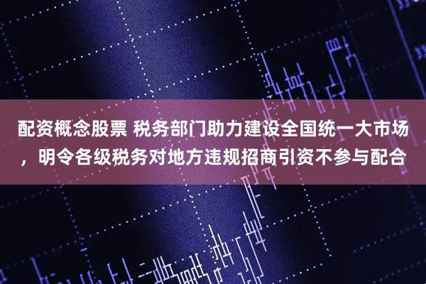 配资概念股票 税务部门助力建设全国统一大市场，明令各级税务对地方违规招商引资不参与配合