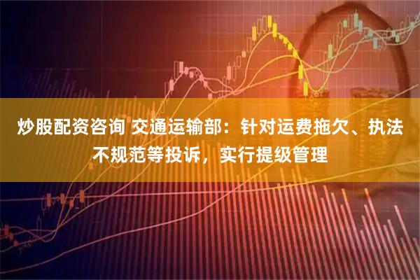 炒股配资咨询 交通运输部：针对运费拖欠、执法不规范等投诉，实行提级管理