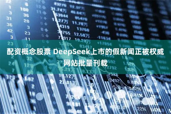 配资概念股票 DeepSeek上市的假新闻正被权威网站批量刊载
