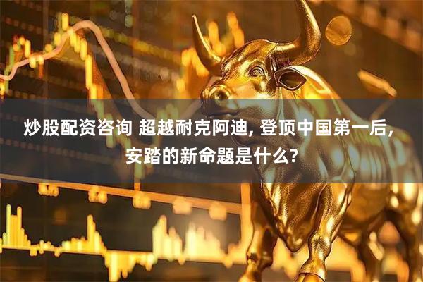 炒股配资咨询 超越耐克阿迪, 登顶中国第一后, 安踏的新命题是什么?