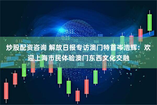 炒股配资咨询 解放日报专访澳门特首岑浩辉：欢迎上海市民体验澳门东西文化交融
