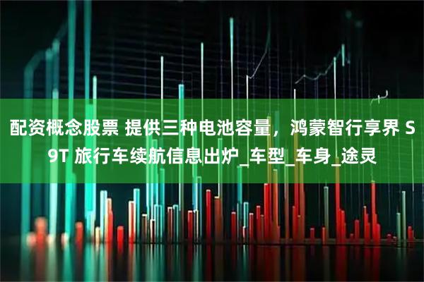 配资概念股票 提供三种电池容量，鸿蒙智行享界 S9T 旅行车续航信息出炉_车型_车身_途灵