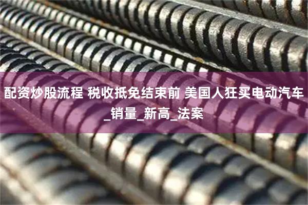 配资炒股流程 税收抵免结束前 美国人狂买电动汽车_销量_新高_法案