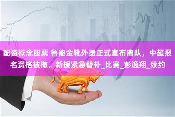 配资概念股票 鲁能金靴外援正式宣布离队，中超报名资格被撤，新援紧急替补_比赛_彭逸翔_续约