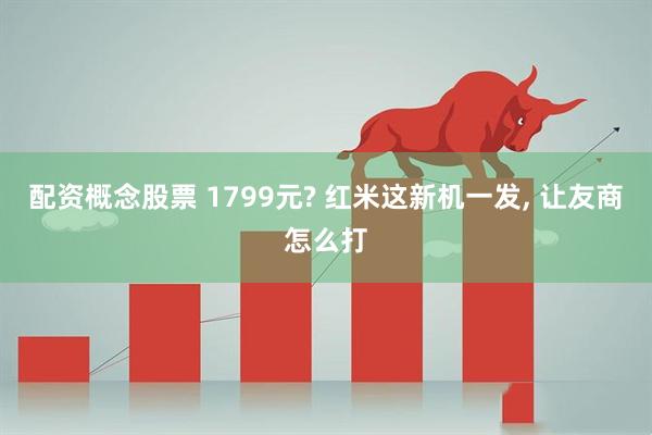 配资概念股票 1799元? 红米这新机一发, 让友商怎么打