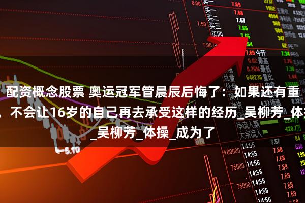 配资概念股票 奥运冠军管晨辰后悔了：如果还有重来的机会，不会让16岁的自己再去承受这样的经历_吴柳芳_体操_成为了