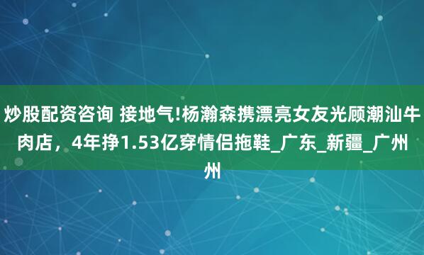 炒股配资咨询 接地气!杨瀚森携漂亮女友光顾潮汕牛肉店，4年挣1.53亿穿情侣拖鞋_广东_新疆_广州